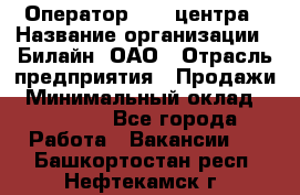 Оператор Call-центра › Название организации ­ Билайн, ОАО › Отрасль предприятия ­ Продажи › Минимальный оклад ­ 15 000 - Все города Работа » Вакансии   . Башкортостан респ.,Нефтекамск г.